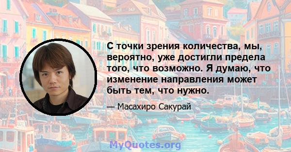 С точки зрения количества, мы, вероятно, уже достигли предела того, что возможно. Я думаю, что изменение направления может быть тем, что нужно.