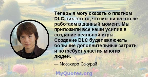 Теперь я могу сказать о платном DLC, так это то, что мы ни на что не работаем в данный момент. Мы приложили все наши усилия в создание реальной игры. Создание DLC будет включать большие дополнительные затраты и