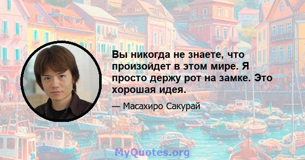 Вы никогда не знаете, что произойдет в этом мире. Я просто держу рот на замке. Это хорошая идея.