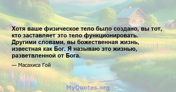 Хотя ваше физическое тело было создано, вы тот, кто заставляет это тело функционировать. Другими словами, вы божественная жизнь, известная как Бог. Я называю это жизнью, разветвленной от Бога.