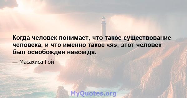 Когда человек понимает, что такое существование человека, и что именно такое «я», этот человек был освобожден навсегда.