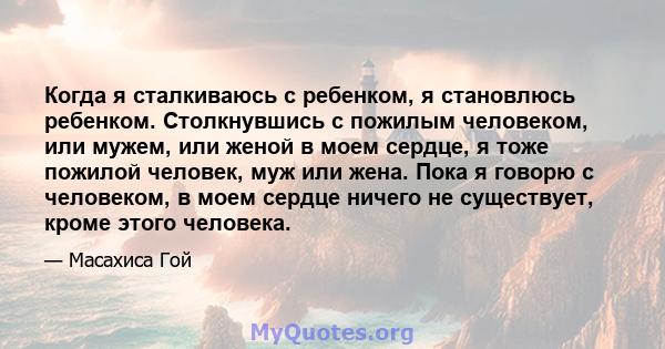 Когда я сталкиваюсь с ребенком, я становлюсь ребенком. Столкнувшись с пожилым человеком, или мужем, или женой в моем сердце, я тоже пожилой человек, муж или жена. Пока я говорю с человеком, в моем сердце ничего не