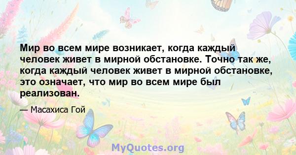 Мир во всем мире возникает, когда каждый человек живет в мирной обстановке. Точно так же, когда каждый человек живет в мирной обстановке, это означает, что мир во всем мире был реализован.