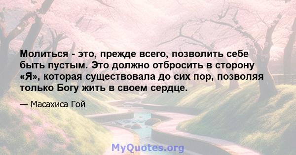 Молиться - это, прежде всего, позволить себе быть пустым. Это должно отбросить в сторону «Я», которая существовала до сих пор, позволяя только Богу жить в своем сердце.