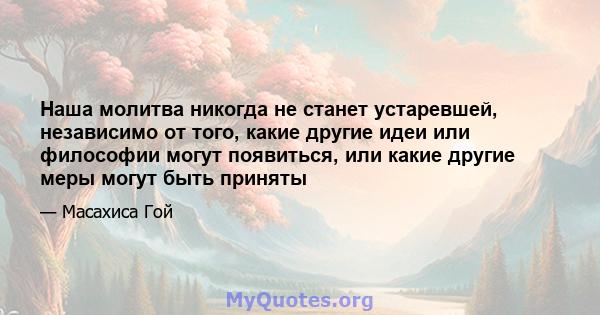 Наша молитва никогда не станет устаревшей, независимо от того, какие другие идеи или философии могут появиться, или какие другие меры могут быть приняты