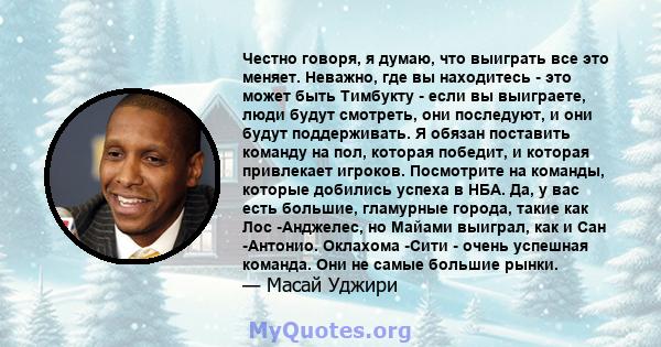 Честно говоря, я думаю, что выиграть все это меняет. Неважно, где вы находитесь - это может быть Тимбукту - если вы выиграете, люди будут смотреть, они последуют, и они будут поддерживать. Я обязан поставить команду на