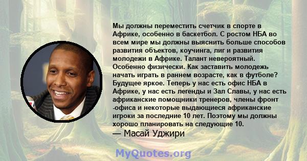 Мы должны переместить счетчик в спорте в Африке, особенно в баскетбол. С ростом НБА во всем мире мы должны выяснить больше способов развития объектов, коучинга, лиг и развития молодежи в Африке. Талант невероятный.