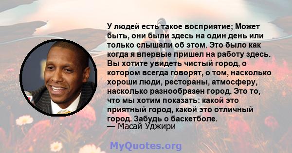 У людей есть такое восприятие; Может быть, они были здесь на один день или только слышали об этом. Это было как когда я впервые пришел на работу здесь. Вы хотите увидеть чистый город, о котором всегда говорят, о том,