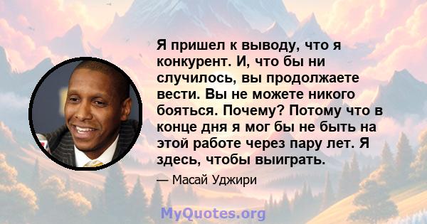 Я пришел к выводу, что я конкурент. И, что бы ни случилось, вы продолжаете вести. Вы не можете никого бояться. Почему? Потому что в конце дня я мог бы не быть на этой работе через пару лет. Я здесь, чтобы выиграть.