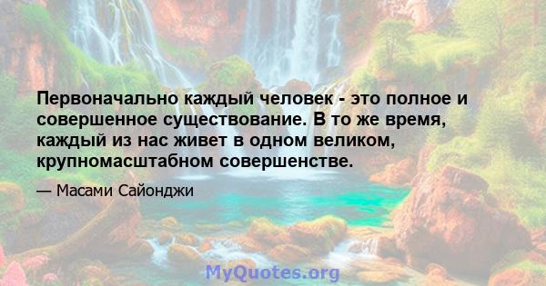 Первоначально каждый человек - это полное и совершенное существование. В то же время, каждый из нас живет в одном великом, крупномасштабном совершенстве.