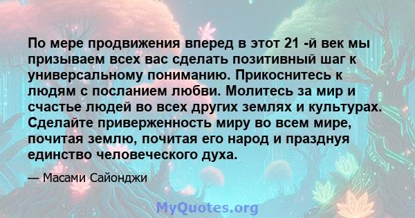 По мере продвижения вперед в этот 21 -й век мы призываем всех вас сделать позитивный шаг к универсальному пониманию. Прикоснитесь к людям с посланием любви. Молитесь за мир и счастье людей во всех других землях и