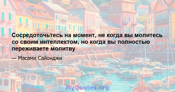 Сосредоточьтесь на момент, не когда вы молитесь со своим интеллектом, но когда вы полностью переживаете молитву