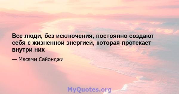 Все люди, без исключения, постоянно создают себя с жизненной энергией, которая протекает внутри них