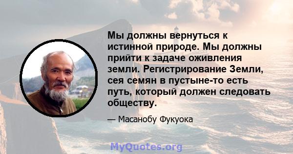 Мы должны вернуться к истинной природе. Мы должны прийти к задаче оживления земли. Регистрирование Земли, сея семян в пустыне-то есть путь, который должен следовать обществу.