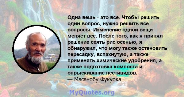 Одна вещь - это все. Чтобы решить один вопрос, нужно решить все вопросы. Изменение одной вещи меняет все. После того, как я принял решение сеять рис осенью, я обнаружил, что могу также остановить пересадку, вспахнутую,