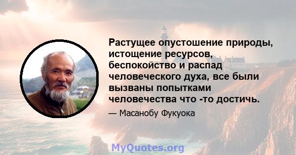 Растущее опустошение природы, истощение ресурсов, беспокойство и распад человеческого духа, все были вызваны попытками человечества что -то достичь.