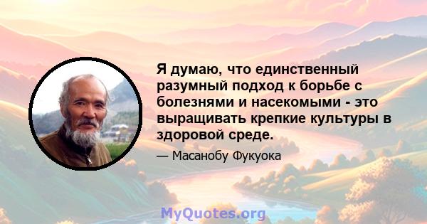 Я думаю, что единственный разумный подход к борьбе с болезнями и насекомыми - это выращивать крепкие культуры в здоровой среде.