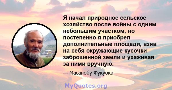 Я начал природное сельское хозяйство после войны с одним небольшим участком, но постепенно я приобрел дополнительные площади, взяв на себя окружающие кусочки заброшенной земли и ухаживая за ними вручную.