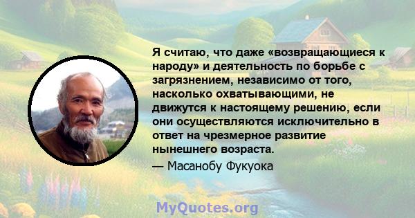 Я считаю, что даже «возвращающиеся к народу» и деятельность по борьбе с загрязнением, независимо от того, насколько охватывающими, не движутся к настоящему решению, если они осуществляются исключительно в ответ на