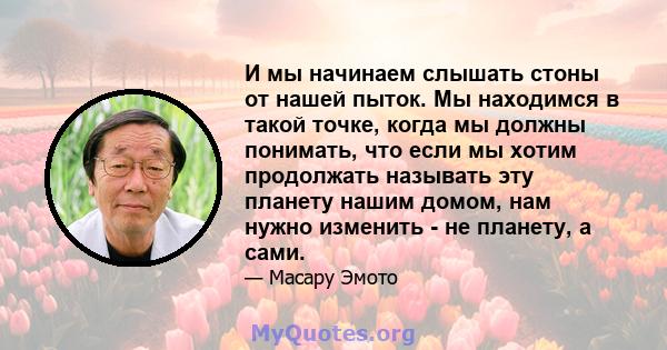 И мы начинаем слышать стоны от нашей пыток. Мы находимся в такой точке, когда мы должны понимать, что если мы хотим продолжать называть эту планету нашим домом, нам нужно изменить - не планету, а сами.