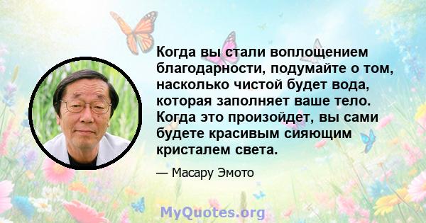 Когда вы стали воплощением благодарности, подумайте о том, насколько чистой будет вода, которая заполняет ваше тело. Когда это произойдет, вы сами будете красивым сияющим кристалем света.