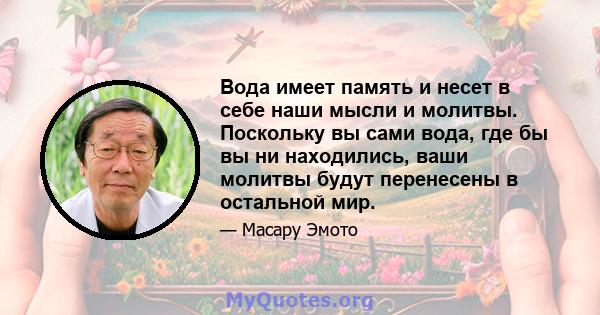 Вода имеет память и несет в себе наши мысли и молитвы. Поскольку вы сами вода, где бы вы ни находились, ваши молитвы будут перенесены в остальной мир.