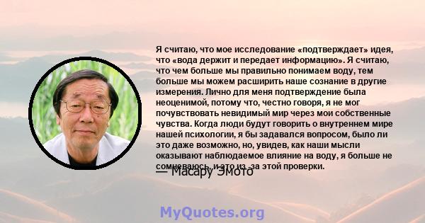 Я считаю, что мое исследование «подтверждает» идея, что «вода держит и передает информацию». Я считаю, что чем больше мы правильно понимаем воду, тем больше мы можем расширить наше сознание в другие измерения. Лично для 