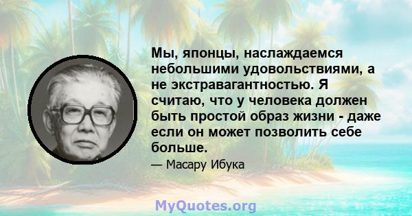 Мы, японцы, наслаждаемся небольшими удовольствиями, а не экстравагантностью. Я считаю, что у человека должен быть простой образ жизни - даже если он может позволить себе больше.