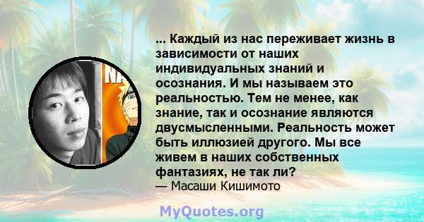 ... Каждый из нас переживает жизнь в зависимости от наших индивидуальных знаний и осознания. И мы называем это реальностью. Тем не менее, как знание, так и осознание являются двусмысленными. Реальность может быть