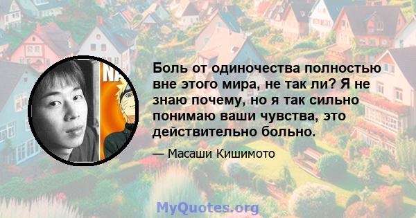 Боль от одиночества полностью вне этого мира, не так ли? Я не знаю почему, но я так сильно понимаю ваши чувства, это действительно больно.