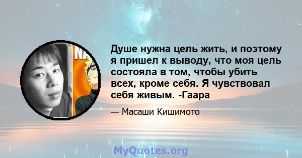 Душе нужна цель жить, и поэтому я пришел к выводу, что моя цель состояла в том, чтобы убить всех, кроме себя. Я чувствовал себя живым. -Гаара