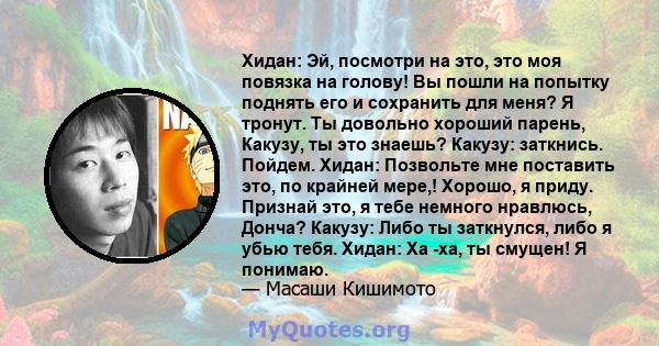 Хидан: Эй, посмотри на это, это моя повязка на голову! Вы пошли на попытку поднять его и сохранить для меня? Я тронут. Ты довольно хороший парень, Какузу, ты это знаешь? Какузу: заткнись. Пойдем. Хидан: Позвольте мне