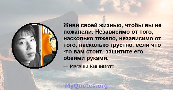 Живи своей жизнью, чтобы вы не пожалели. Независимо от того, насколько тяжело, независимо от того, насколько грустно, если что -то вам стоит, защитите его обеими руками.