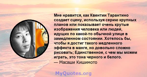 Мне нравится, как Квентин Тарантино создает сцену, используя серию крупных планов или показывает очень крутые изображения человека или людей, идущих по какой-то обычной улице в замедленном состоянии. Хотелось бы, чтобы