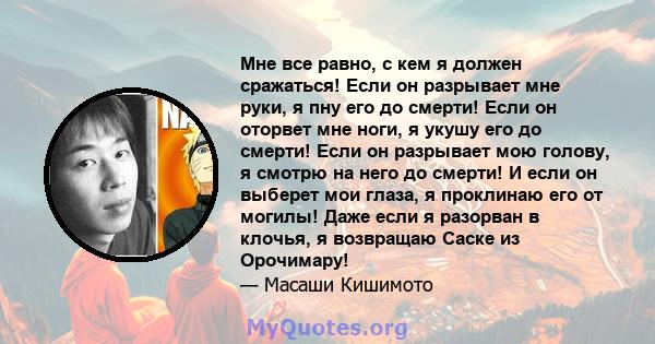 Мне все равно, с кем я должен сражаться! Если он разрывает мне руки, я пну его до смерти! Если он оторвет мне ноги, я укушу его до смерти! Если он разрывает мою голову, я смотрю на него до смерти! И если он выберет мои