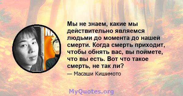 Мы не знаем, какие мы действительно являемся людьми до момента до нашей смерти. Когда смерть приходит, чтобы обнять вас, вы поймете, что вы есть. Вот что такое смерть, не так ли?