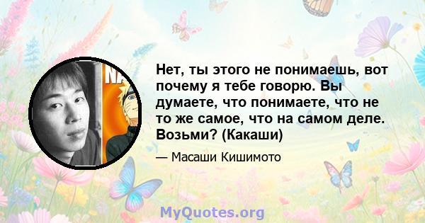 Нет, ты этого не понимаешь, вот почему я тебе говорю. Вы думаете, что понимаете, что не то же самое, что на самом деле. Возьми? (Какаши)