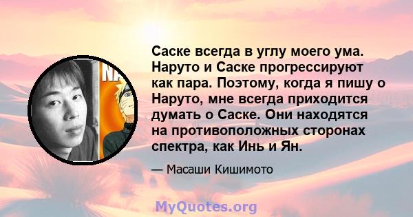 Саске всегда в углу моего ума. Наруто и Саске прогрессируют как пара. Поэтому, когда я пишу о Наруто, мне всегда приходится думать о Саске. Они находятся на противоположных сторонах спектра, как Инь и Ян.