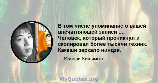 В том числе упоминание о вашей впечатляющей записи .... Человек, который проникнул и скопировал более тысячи техник. Какаши зеркало ниндзя.