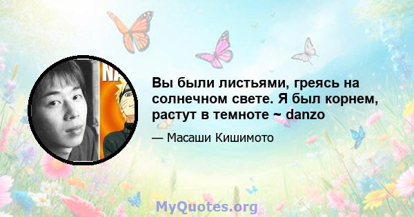 Вы были листьями, греясь на солнечном свете. Я был корнем, растут в темноте ~ danzo