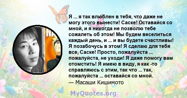 Я ... я так влюблен в тебя, что даже не могу этого вынести! Саске! Оставайся со мной, и я никогда не позволю тебе сожалеть об этом! Мы будем веселиться каждый день, и ... и вы будете счастливы! Я позабочусь в этом! Я