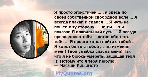 Я просто эгоистичен ..... я здесь по своей собственной свободной воле ... я всегда плакал и сдался ... Я чуть не пошел в ту сторону ... но ты ... ты показал Я правильный путь ... Я всегда преследовал тебя ... хотел