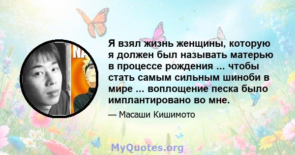 Я взял жизнь женщины, которую я должен был называть матерью в процессе рождения ... чтобы стать самым сильным шиноби в мире ... воплощение песка было имплантировано во мне.