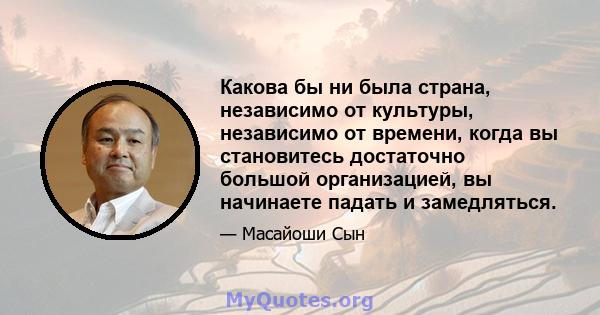 Какова бы ни была страна, независимо от культуры, независимо от времени, когда вы становитесь достаточно большой организацией, вы начинаете падать и замедляться.