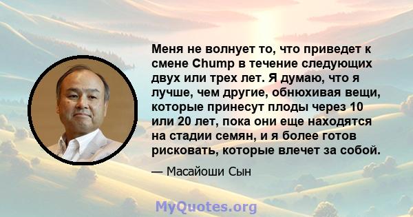 Меня не волнует то, что приведет к смене Chump в течение следующих двух или трех лет. Я думаю, что я лучше, чем другие, обнюхивая вещи, которые принесут плоды через 10 или 20 лет, пока они еще находятся на стадии семян, 