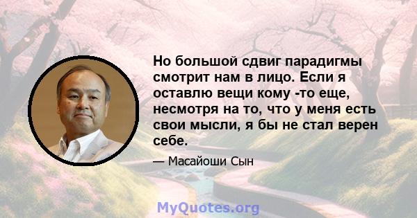 Но большой сдвиг парадигмы смотрит нам в лицо. Если я оставлю вещи кому -то еще, несмотря на то, что у меня есть свои мысли, я бы не стал верен себе.