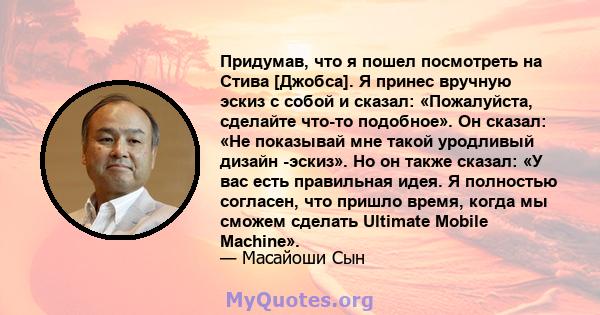 Придумав, что я пошел посмотреть на Стива [Джобса]. Я принес вручную эскиз с собой и сказал: «Пожалуйста, сделайте что-то подобное». Он сказал: «Не показывай мне такой уродливый дизайн -эскиз». Но он также сказал: «У