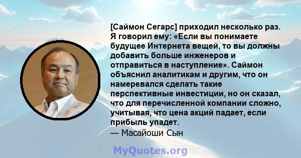 [Саймон Сегарс] приходил несколько раз. Я говорил ему: «Если вы понимаете будущее Интернета вещей, то вы должны добавить больше инженеров и отправиться в наступление». Саймон объяснил аналитикам и другим, что он