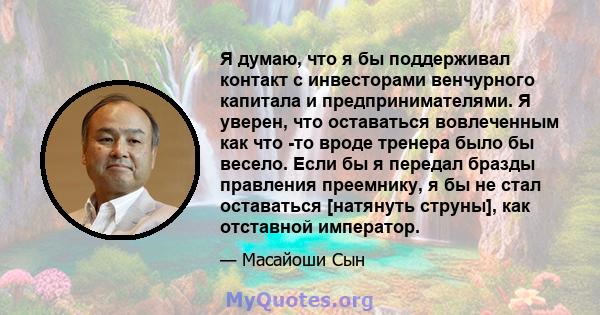 Я думаю, что я бы поддерживал контакт с инвесторами венчурного капитала и предпринимателями. Я уверен, что оставаться вовлеченным как что -то вроде тренера было бы весело. Если бы я передал бразды правления преемнику, я 