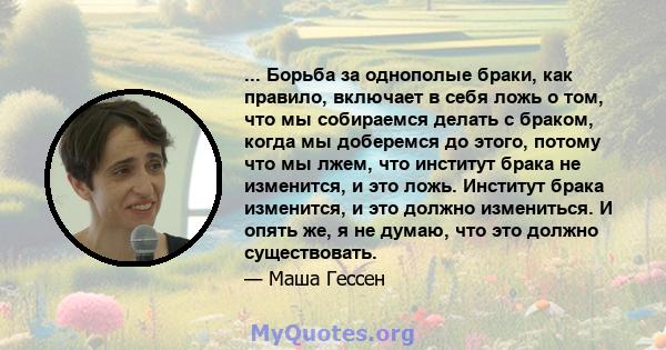 ... Борьба за однополые браки, как правило, включает в себя ложь о том, что мы собираемся делать с браком, когда мы доберемся до этого, потому что мы лжем, что институт брака не изменится, и это ложь. Институт брака